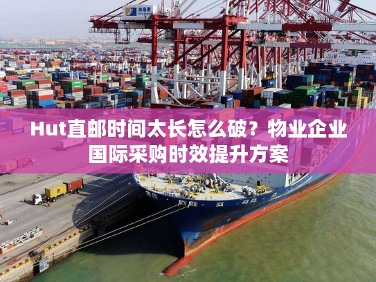Hut直邮时间太长怎么破？物业企业国际采购时效提升方案