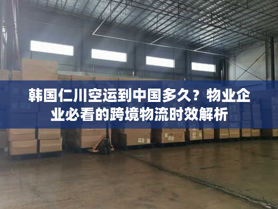 韩国仁川空运到中国多久？物业企业必看的跨境物流时效解析