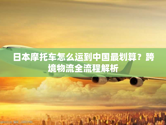 日本摩托车怎么运到中国最划算？跨境物流全流程解析