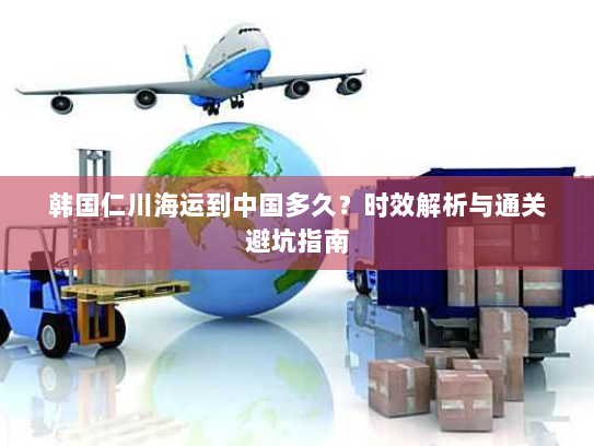 韩国仁川海运到中国多久？时效解析与通关避坑指南