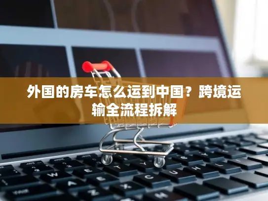 外国的房车怎么运到中国？跨境运输全流程拆解