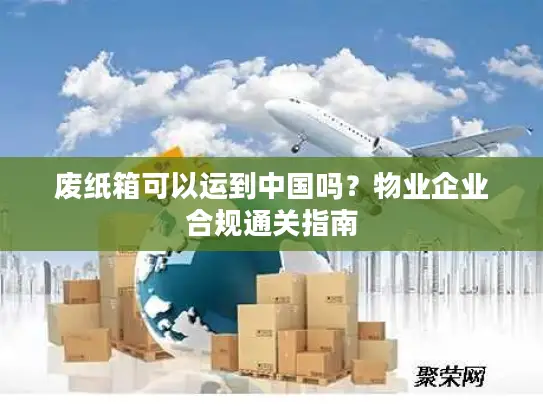 废纸箱可以运到中国吗？物业企业合规通关指南