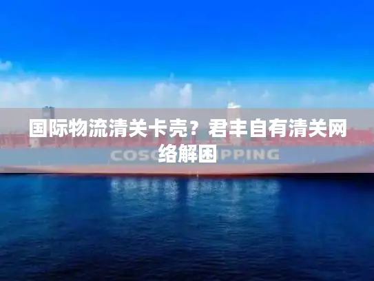 国际物流清关卡壳？君丰自有清关网络解困