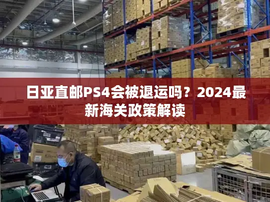 日亚直邮PS4会被退运吗？2024最新海关政策解读