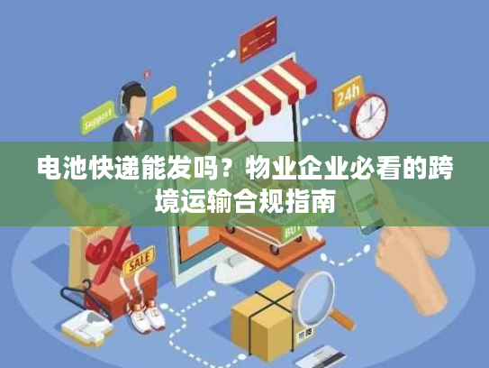 电池快递能发吗？物业企业必看的跨境运输合规指南