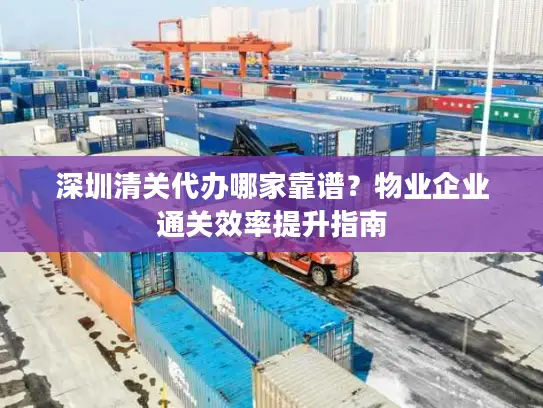 深圳清关代办哪家靠谱？物业企业通关效率提升指南