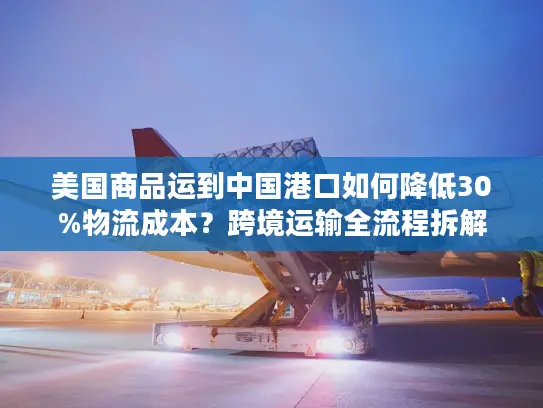 美国商品运到中国港口如何降低30%物流成本？跨境运输全流程拆解