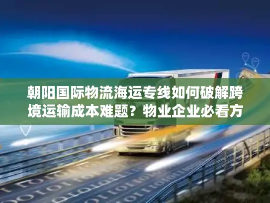 朝阳国际物流海运专线如何破解跨境运输成本难题？物业企业必看方案解析