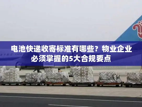 电池快递收寄标准有哪些？物业企业必须掌握的5大合规要点