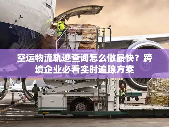 空运物流轨迹查询怎么做最快？跨境企业必看实时追踪方案