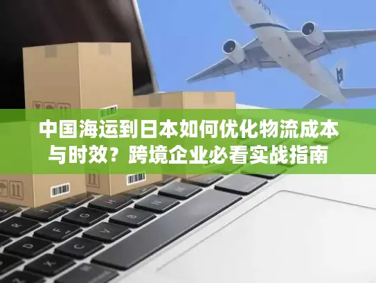 中国海运到日本如何优化物流成本与时效？跨境企业必看实战指南