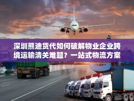 深圳熊迪货代如何破解物业企业跨境运输清关难题？一站式物流方案解析
