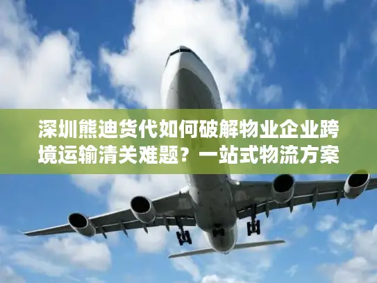 深圳熊迪货代如何破解物业企业跨境运输清关难题？一站式物流方案解析