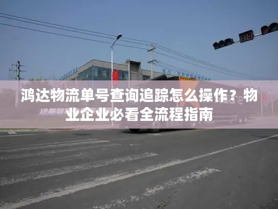 鸿达物流单号查询追踪怎么操作？物业企业必看全流程指南