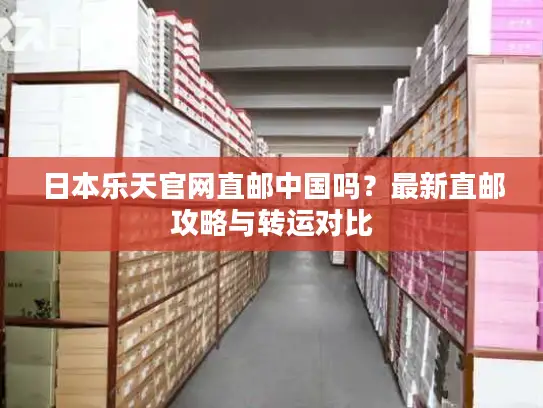 日本乐天官网直邮中国吗？最新直邮攻略与转运对比