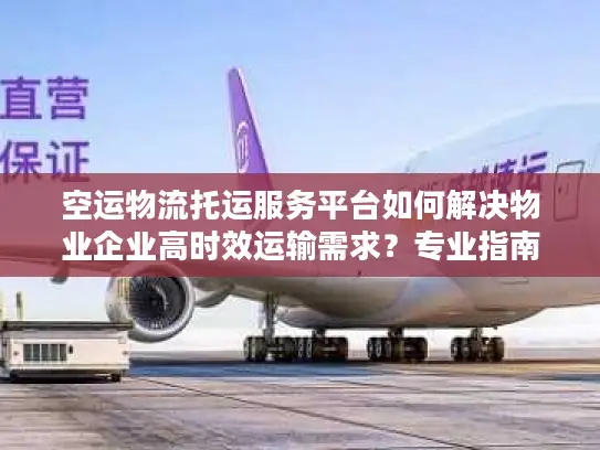空运物流托运服务平台如何解决物业企业高时效运输需求？专业指南来了