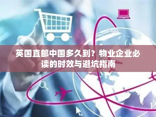 英国直邮中国多久到？物业企业必读的时效与避坑指南