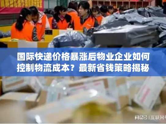 国际快递价格暴涨后物业企业如何控制物流成本？最新省钱策略揭秘