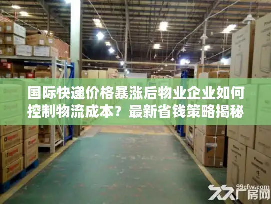 国际快递价格暴涨后物业企业如何控制物流成本？最新省钱策略揭秘