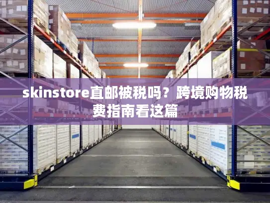 skinstore直邮被税吗？跨境购物税费指南看这篇