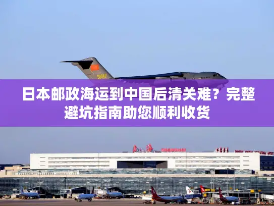 日本邮政海运到中国后清关难？完整避坑指南助您顺利收货