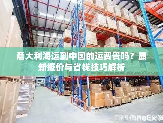 意大利海运到中国的运费贵吗？最新报价与省钱技巧解析