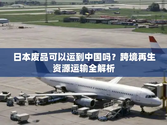 日本废品可以运到中国吗？跨境再生资源运输全解析