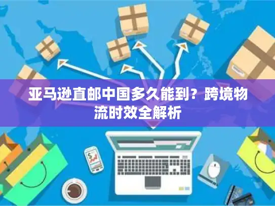 亚马逊直邮中国多久能到？跨境物流时效全解析