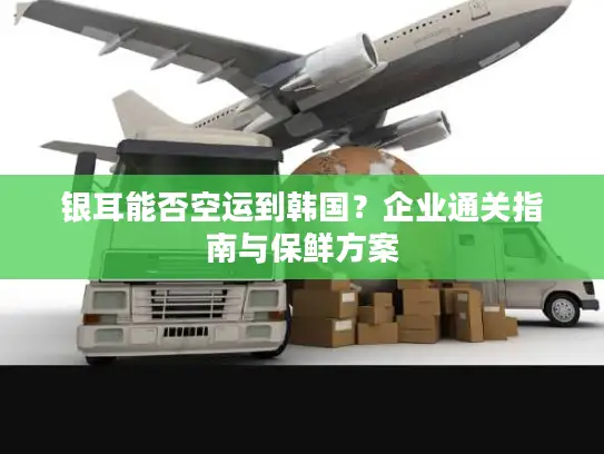 银耳能否空运到韩国？企业通关指南与保鲜方案