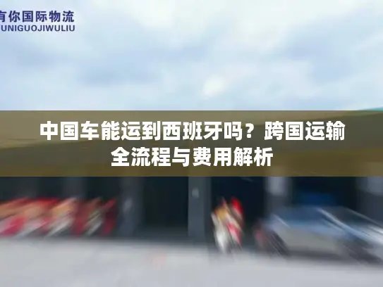 中国车能运到西班牙吗？跨国运输全流程与费用解析