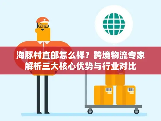 海豚村直邮怎么样？跨境物流专家解析三大核心优势与行业对比
