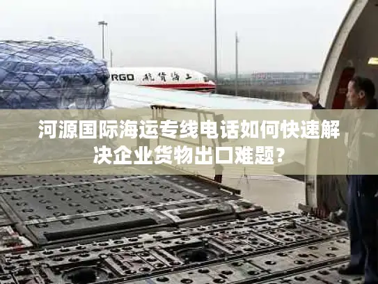 河源国际海运专线电话如何快速解决企业货物出口难题？