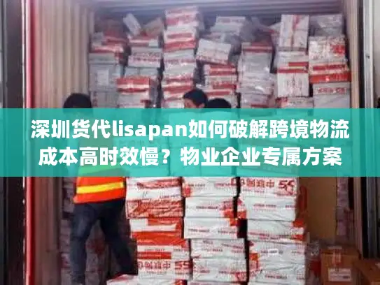 深圳货代lisapan如何破解跨境物流成本高时效慢？物业企业专属方案解析