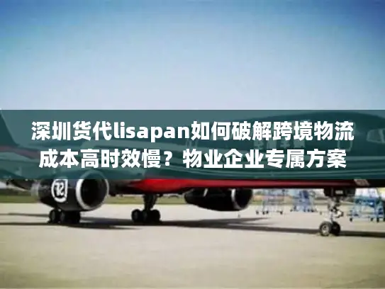 深圳货代lisapan如何破解跨境物流成本高时效慢？物业企业专属方案解析