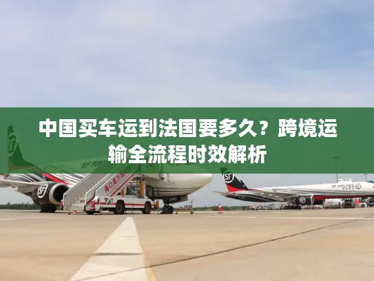 中国买车运到法国要多久？跨境运输全流程时效解析