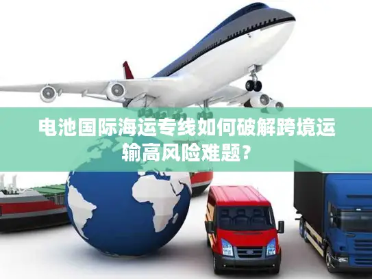 电池国际海运专线如何破解跨境运输高风险难题？