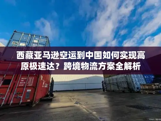 西藏亚马逊空运到中国如何实现高原极速达？跨境物流方案全解析