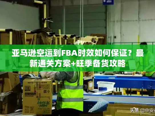 亚马逊空运到FBA时效如何保证？最新通关方案+旺季备货攻略