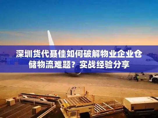 深圳货代聂佳如何破解物业企业仓储物流难题？实战经验分享