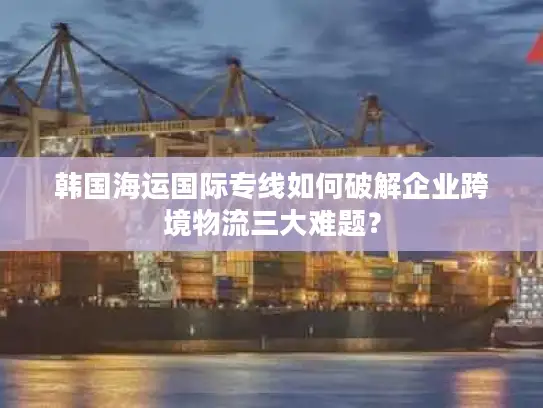 韩国海运国际专线如何破解企业跨境物流三大难题？