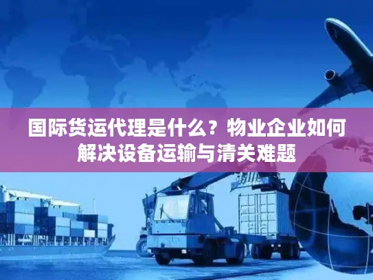 国际货运代理是什么？物业企业如何解决设备运输与清关难题