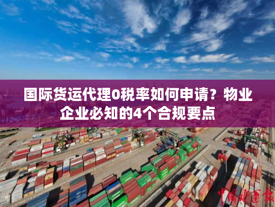 国际货运代理0税率如何申请？物业企业必知的4个合规要点