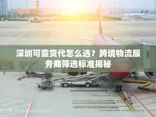 深圳可靠货代怎么选？跨境物流服务商筛选标准揭秘