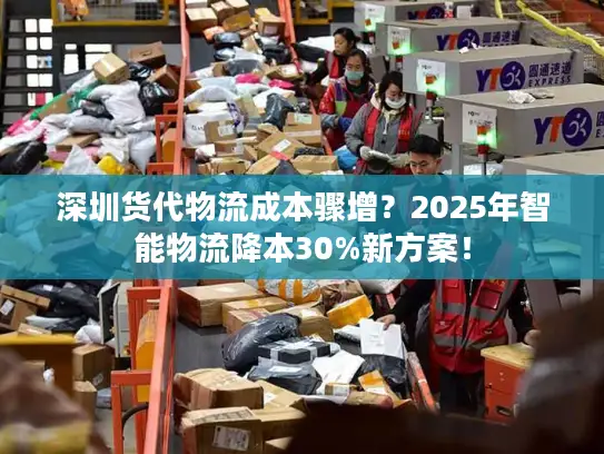 深圳货代物流成本骤增？2025年智能物流降本30%新方案！