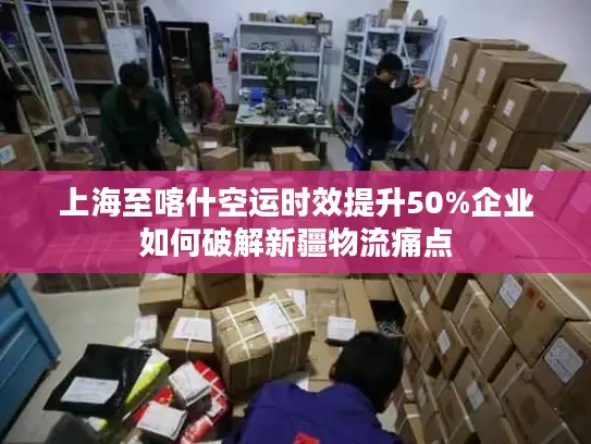 上海至喀什空运时效提升50%企业如何破解新疆物流痛点