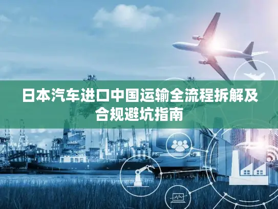 日本汽车进口中国运输全流程拆解及合规避坑指南
