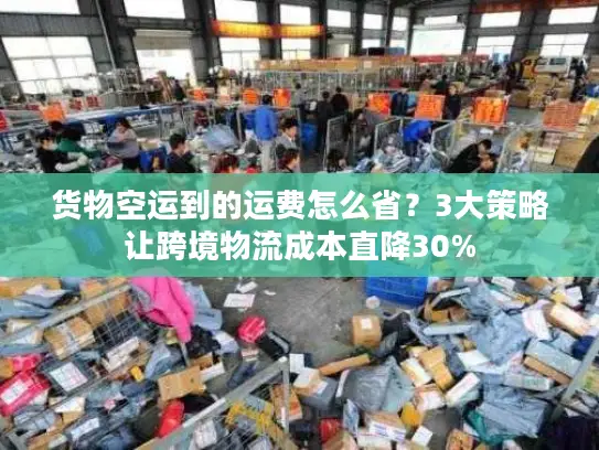 货物空运到的运费怎么省？3大策略让跨境物流成本直降30%