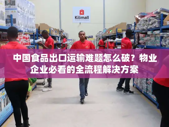 中国食品出口运输难题怎么破？物业企业必看的全流程解决方案