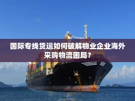 国际专线货运如何破解物业企业海外采购物流困局？