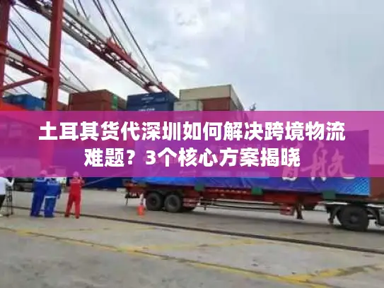 土耳其货代深圳如何解决跨境物流难题？3个核心方案揭晓